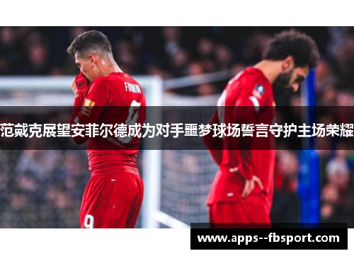 范戴克展望安菲尔德成为对手噩梦球场誓言守护主场荣耀 范戴克展望安菲尔德成为对手噩梦球场誓言守护主场荣耀