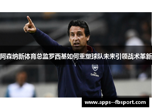 阿森纳新体育总监罗西基如何重塑球队未来引领战术革新