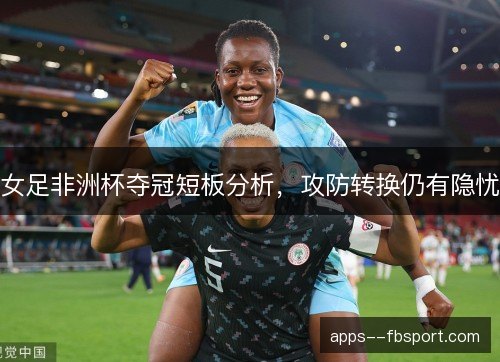 女足非洲杯夺冠短板分析，攻防转换仍有隐忧